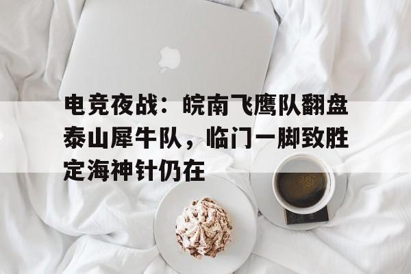 电竞夜战：皖南飞鹰队翻盘泰山犀牛队，临门一脚致胜定海神针仍在的简单介绍