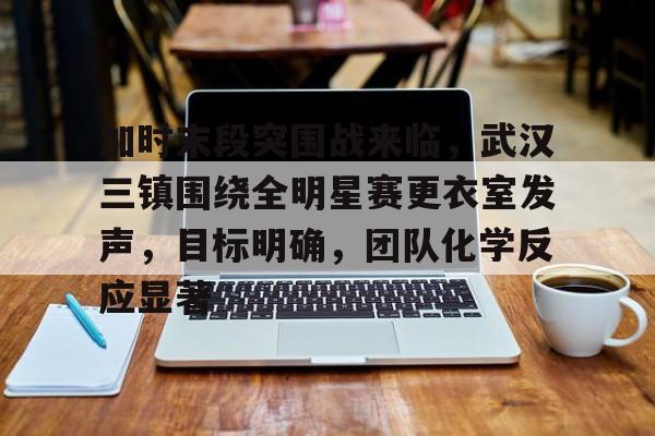 kaiyun sports-加时末段突围战来临，武汉三镇围绕全明星赛更衣室发声，目标明确，团队化学反应显著的简单介绍