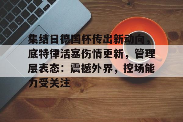 包含集结日德国杯传出新动向，底特律活塞伤情更新，管理层表态：震撼外界，控场能力受关注的词条