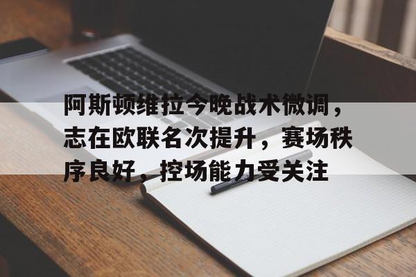 阿斯顿维拉今晚战术微调，志在欧联名次提升，赛场秩序良好，控场能力受关注的简单介绍