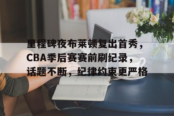 关于里程碑夜布莱顿复出首秀，CBA季后赛赛前刷纪录，话题不断，纪律约束更严格的信息